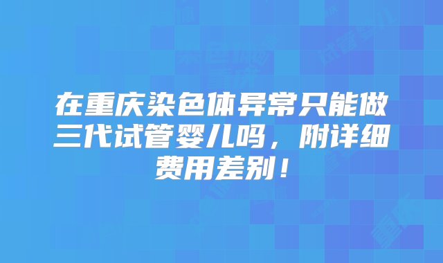 在重庆染色体异常只能做三代试管婴儿吗，附详细费用差别！