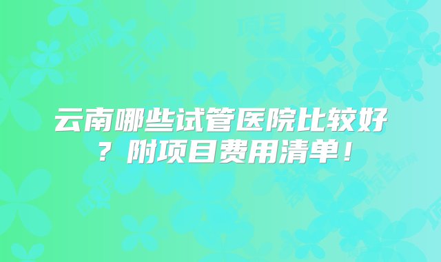 云南哪些试管医院比较好？附项目费用清单！