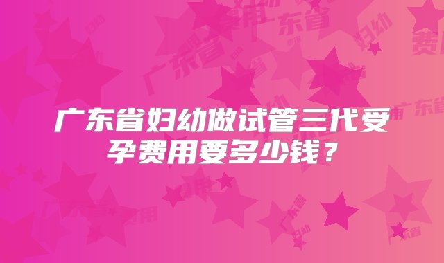 广东省妇幼做试管三代受孕费用要多少钱？