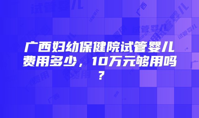 广西妇幼保健院试管婴儿费用多少，10万元够用吗？