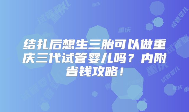 结扎后想生三胎可以做重庆三代试管婴儿吗？内附省钱攻略！