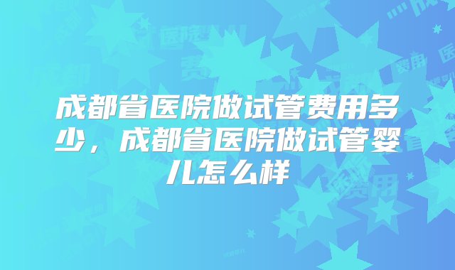 成都省医院做试管费用多少，成都省医院做试管婴儿怎么样