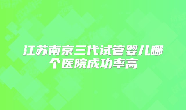 江苏南京三代试管婴儿哪个医院成功率高