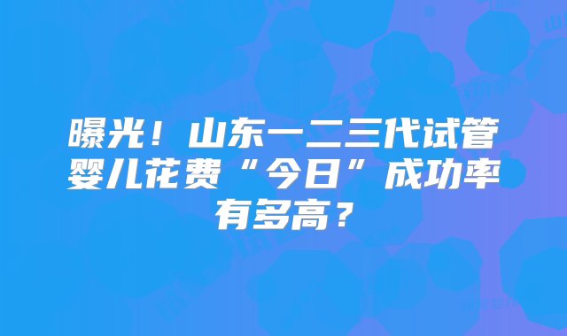 曝光！山东一二三代试管婴儿花费“今日”成功率有多高？