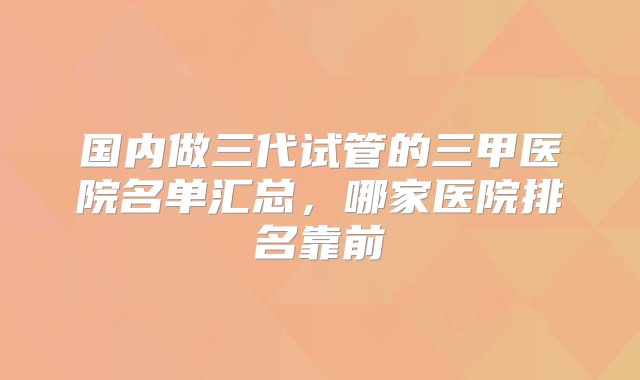 国内做三代试管的三甲医院名单汇总，哪家医院排名靠前