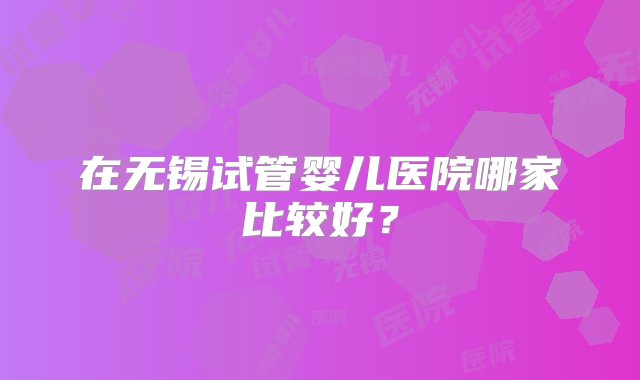 在无锡试管婴儿医院哪家比较好？