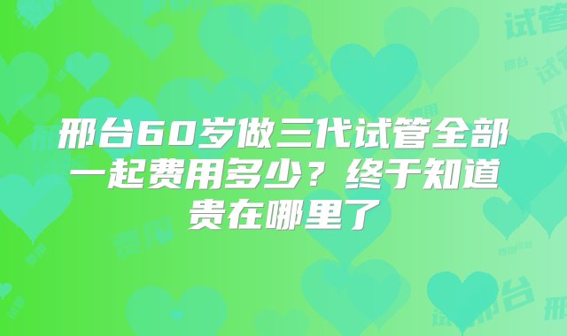 邢台60岁做三代试管全部一起费用多少？终于知道贵在哪里了