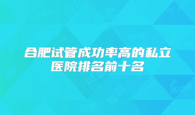 合肥试管成功率高的私立医院排名前十名