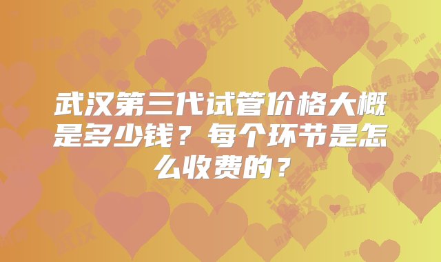 武汉第三代试管价格大概是多少钱？每个环节是怎么收费的？