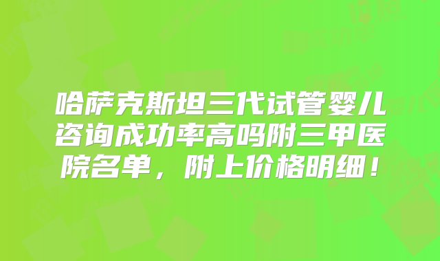 哈萨克斯坦三代试管婴儿咨询成功率高吗附三甲医院名单，附上价格明细！