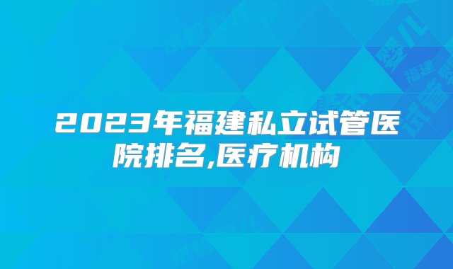 2023年福建私立试管医院排名,医疗机构