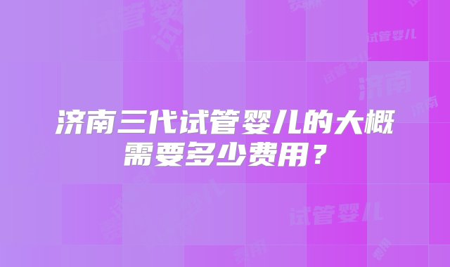 济南三代试管婴儿的大概需要多少费用？