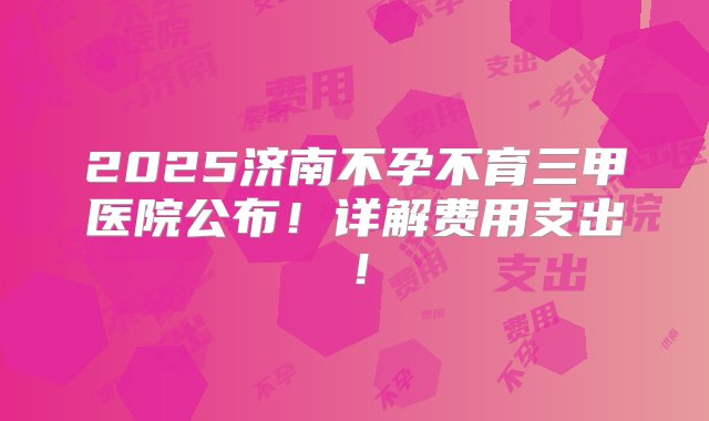 2025济南不孕不育三甲医院公布！详解费用支出！