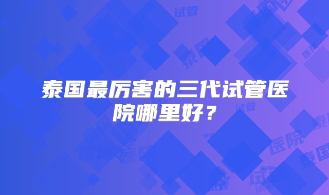 泰国最厉害的三代试管医院哪里好？