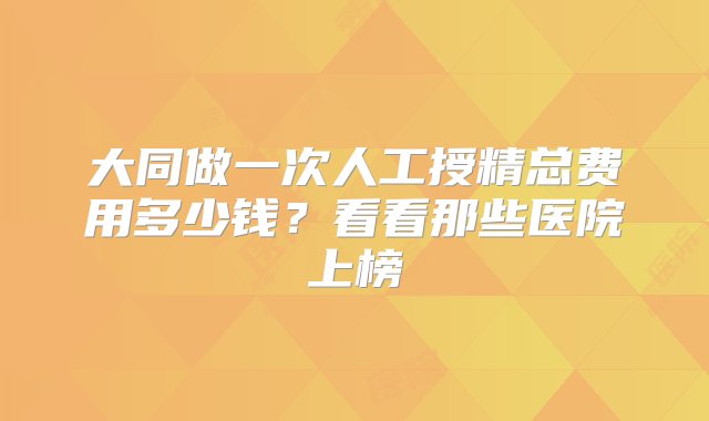 大同做一次人工授精总费用多少钱？看看那些医院上榜