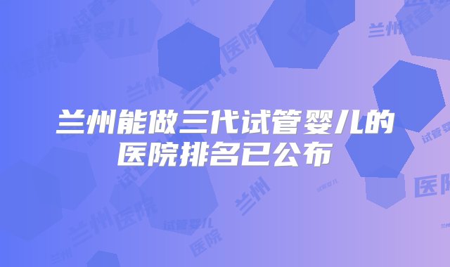 兰州能做三代试管婴儿的医院排名已公布