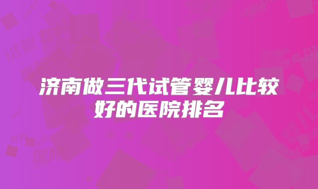 济南做三代试管婴儿比较好的医院排名