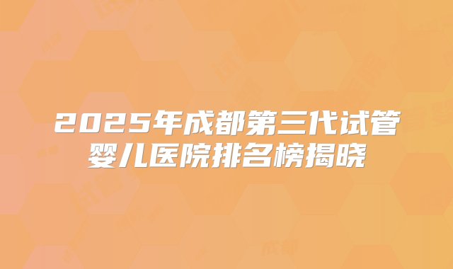 2025年成都第三代试管婴儿医院排名榜揭晓