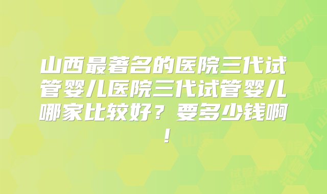 山西最著名的医院三代试管婴儿医院三代试管婴儿哪家比较好？要多少钱啊！