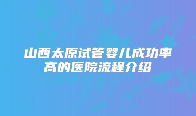 山西太原试管婴儿成功率高的医院流程介绍