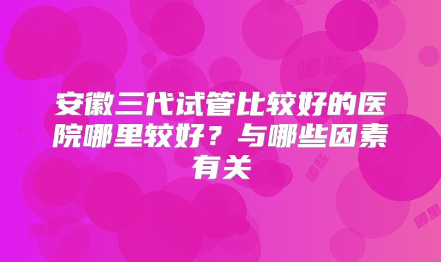 安徽三代试管比较好的医院哪里较好？与哪些因素有关