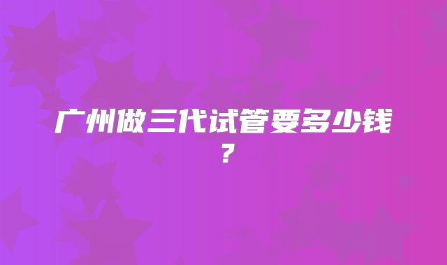 广州做三代试管要多少钱？