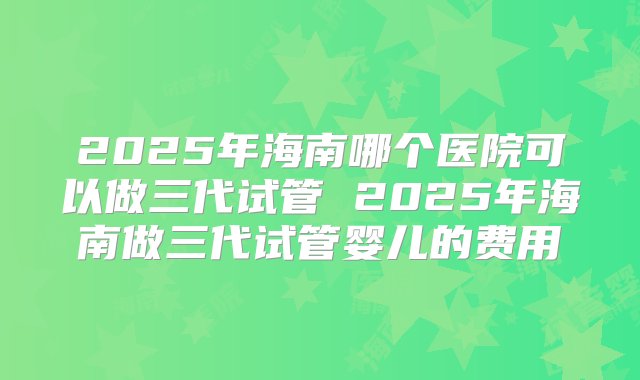 2025年海南哪个医院可以做三代试管 2025年海南做三代试管婴儿的费用