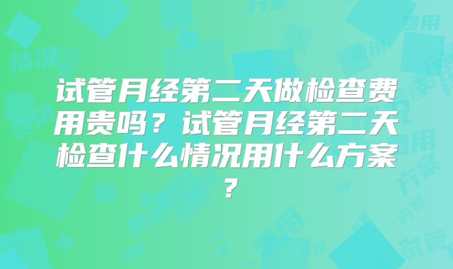 试管月经第二天做检查费用贵吗？试管月经第二天检查什么情况用什么方案？