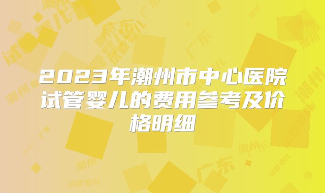 2023年潮州市中心医院试管婴儿的费用参考及价格明细