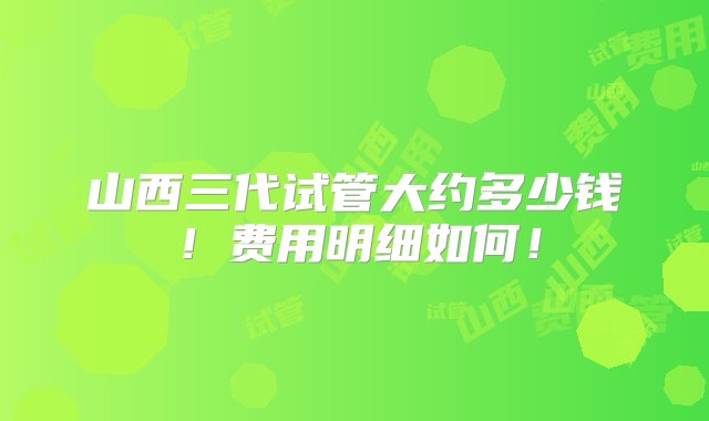 山西三代试管大约多少钱！费用明细如何！