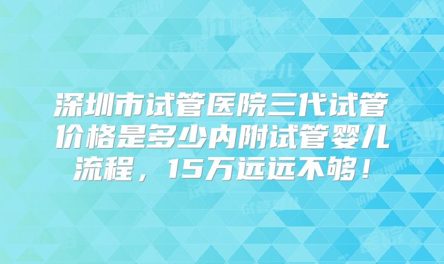 深圳市试管医院三代试管价格是多少内附试管婴儿流程，15万远远不够！