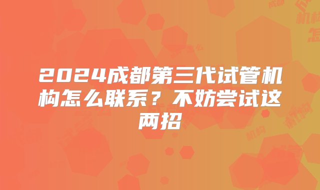 2024成都第三代试管机构怎么联系？不妨尝试这两招