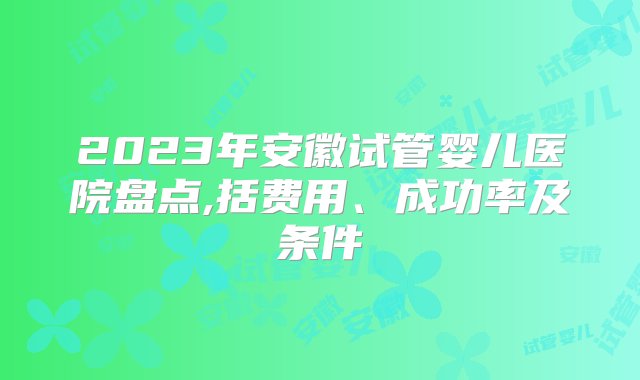 2023年安徽试管婴儿医院盘点,括费用、成功率及条件