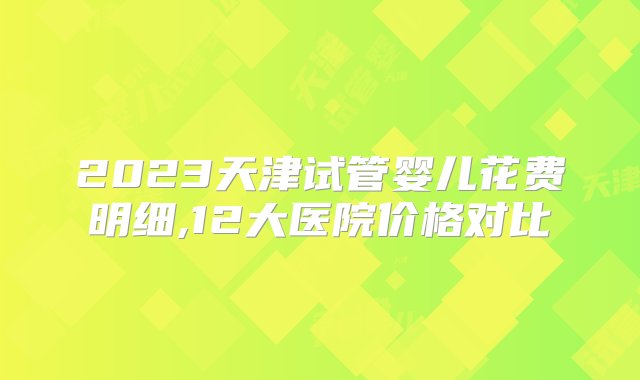 2023天津试管婴儿花费明细,12大医院价格对比