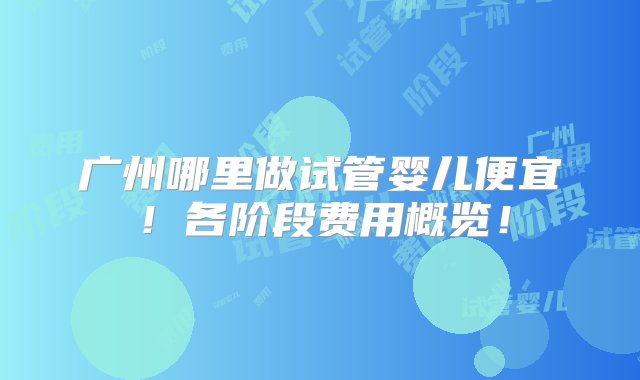 广州哪里做试管婴儿便宜！各阶段费用概览！