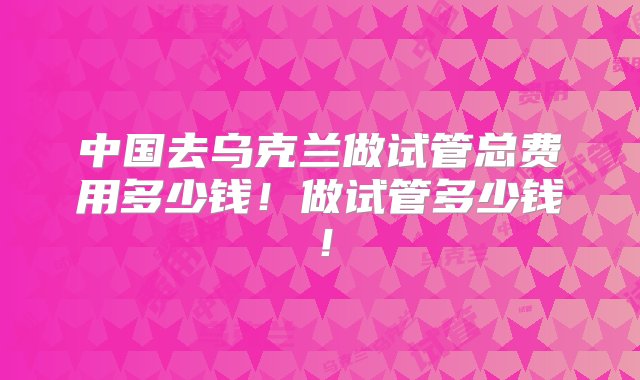 中国去乌克兰做试管总费用多少钱！做试管多少钱！