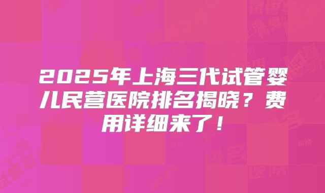 2025年上海三代试管婴儿民营医院排名揭晓？费用详细来了！