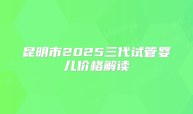 昆明市2025三代试管婴儿价格解读