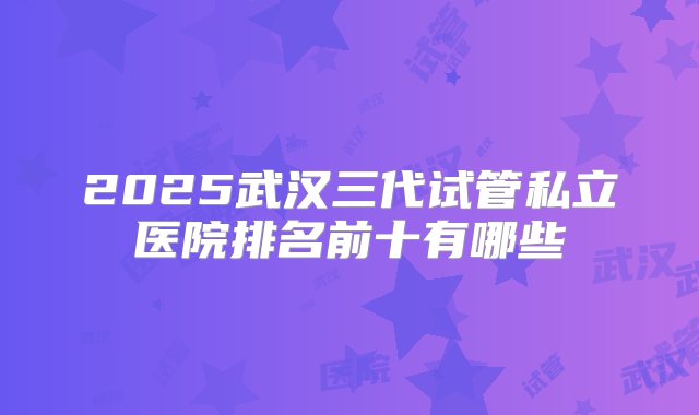 2025武汉三代试管私立医院排名前十有哪些