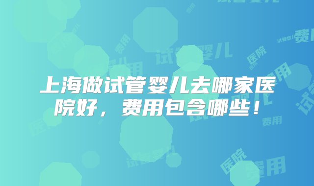 上海做试管婴儿去哪家医院好，费用包含哪些！