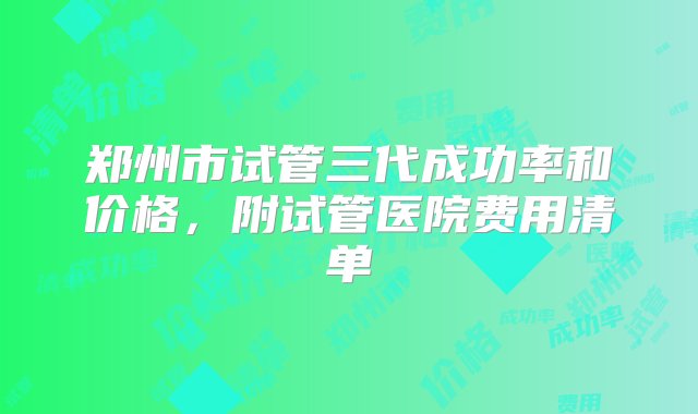 郑州市试管三代成功率和价格，附试管医院费用清单