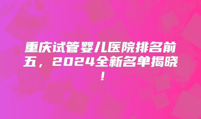 重庆试管婴儿医院排名前五，2024全新名单揭晓！