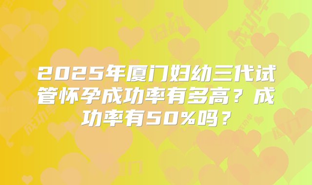 2025年厦门妇幼三代试管怀孕成功率有多高？成功率有50%吗？