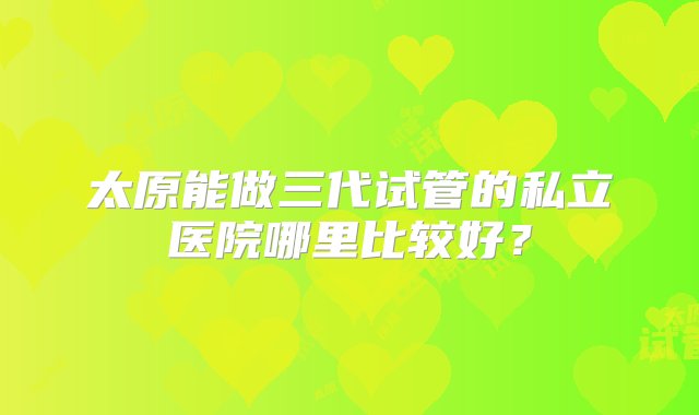 太原能做三代试管的私立医院哪里比较好？