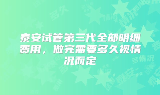 泰安试管第三代全部明细费用，做完需要多久视情况而定