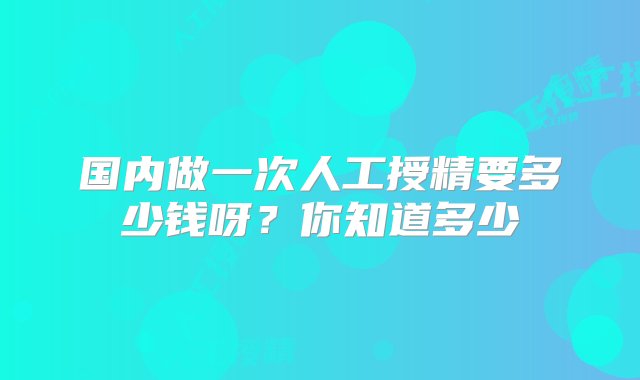 国内做一次人工授精要多少钱呀？你知道多少