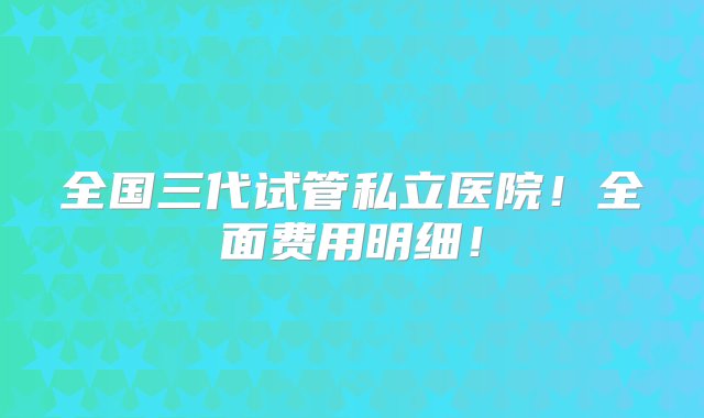 全国三代试管私立医院！全面费用明细！