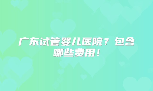 广东试管婴儿医院？包含哪些费用！