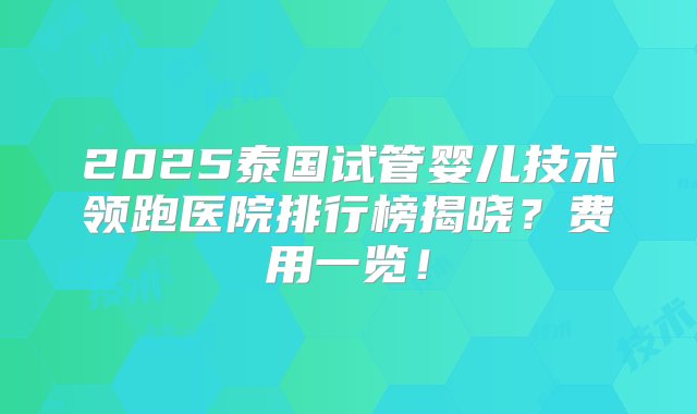 2025泰国试管婴儿技术领跑医院排行榜揭晓？费用一览！