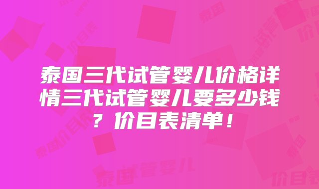 泰国三代试管婴儿价格详情三代试管婴儿要多少钱？价目表清单！